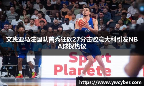 文班亚马法国队首秀狂砍27分击败意大利引发NBA球探热议